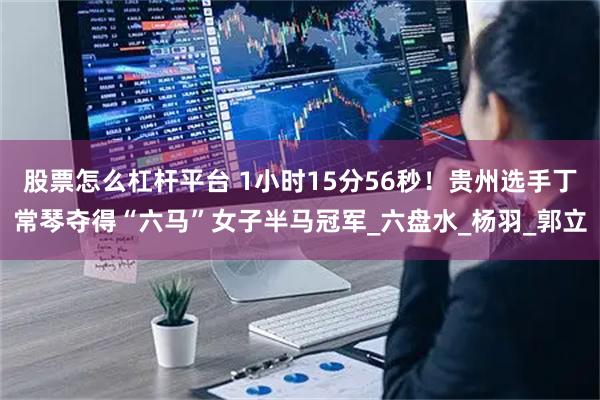 股票怎么杠杆平台 1小时15分56秒！贵州选手丁常琴夺得“六马”女子半马冠军_六盘水_杨羽_郭立