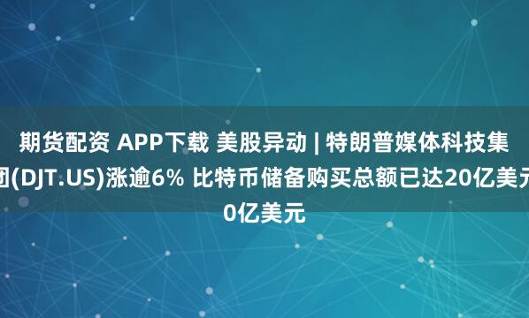 期货配资 APP下载 美股异动 | 特朗普媒体科技集团(DJT.US)涨逾6% 比特币储备购买总额已达20亿美元