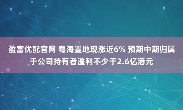 盈富优配官网 粤海置地现涨近6% 预期中期归属于公司持有者溢利不少于2.6亿港元