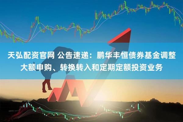 天弘配资官网 公告速递：鹏华丰恒债券基金调整大额申购、转换转入和定期定额投资业务