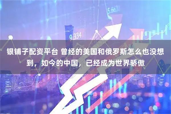银铺子配资平台 曾经的美国和俄罗斯怎么也没想到，如今的中国，已经成为世界骄傲