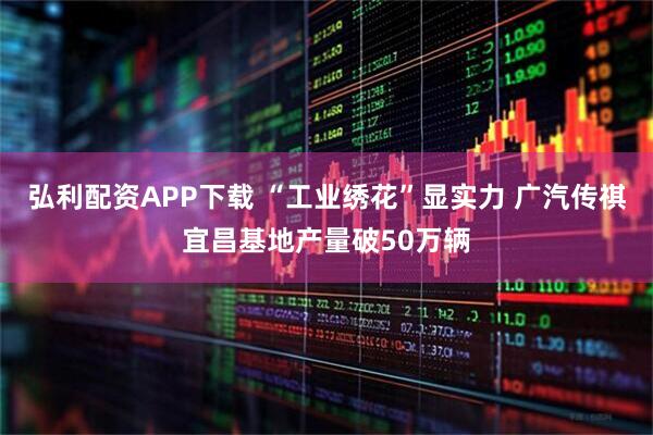 弘利配资APP下载 “工业绣花”显实力 广汽传祺宜昌基地产量破50万辆