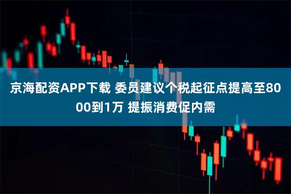 京海配资APP下载 委员建议个税起征点提高至8000到1万 提振消费促内需