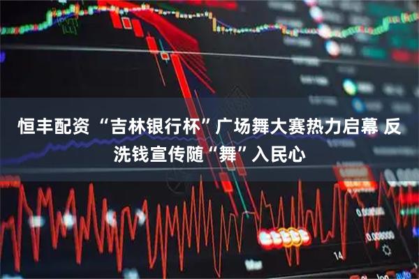 恒丰配资 “吉林银行杯”广场舞大赛热力启幕 反洗钱宣传随“舞”入民心