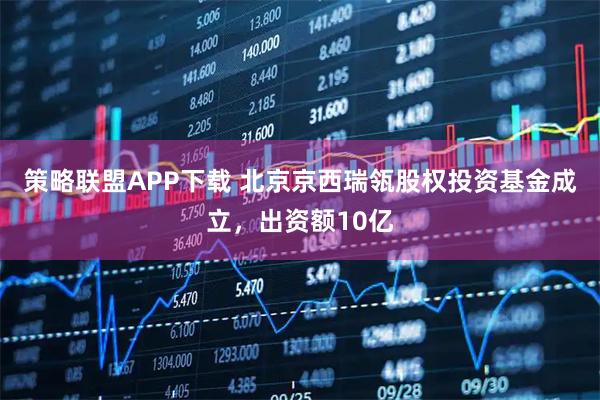 策略联盟APP下载 北京京西瑞瓴股权投资基金成立，出资额10亿