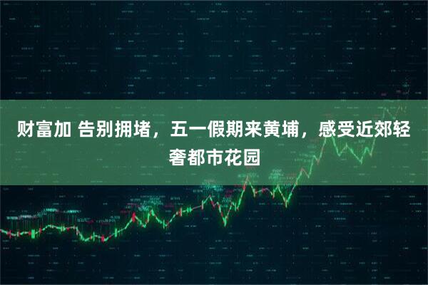 财富加 告别拥堵，五一假期来黄埔，感受近郊轻奢都市花园